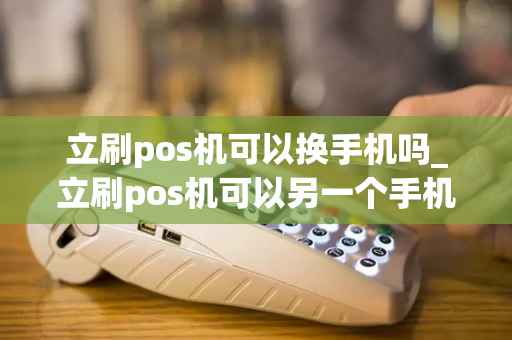 立刷pos机可以换手机吗_立刷pos机可以另一个手机登录吗