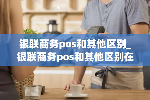 银联商务pos和其他区别_银联商务pos和其他区别在哪