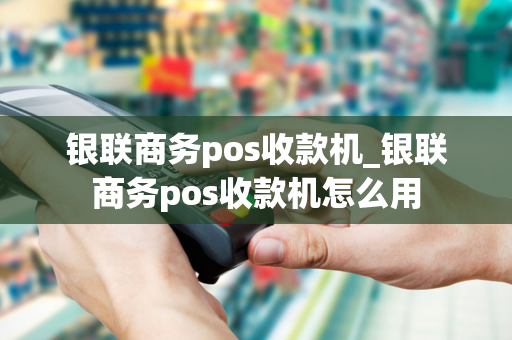 银联商务pos收款机_银联商务pos收款机怎么用