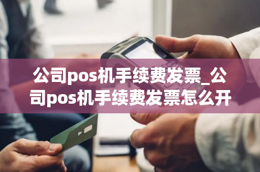 公司pos机手续费发票_公司pos机手续费发票怎么开