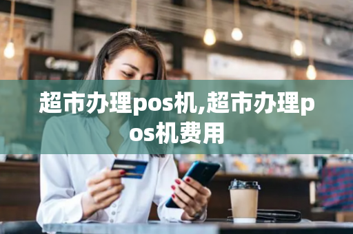 超市办理pos机,超市办理pos机费用