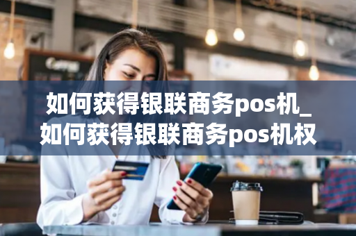 如何获得银联商务pos机_如何获得银联商务pos机权益