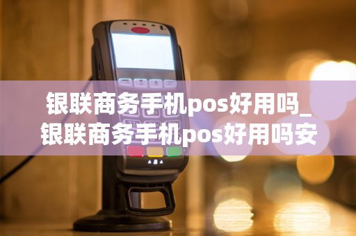 银联商务手机pos好用吗_银联商务手机pos好用吗安全吗