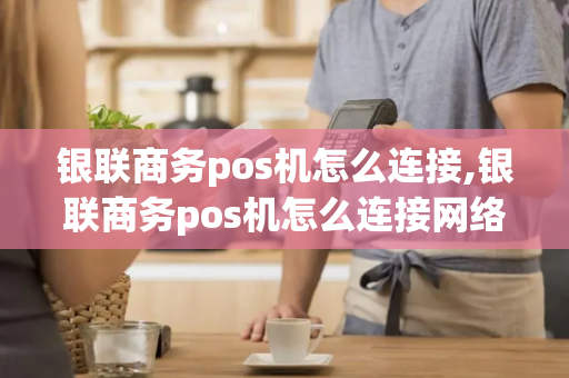 银联商务pos机怎么连接,银联商务pos机怎么连接网络