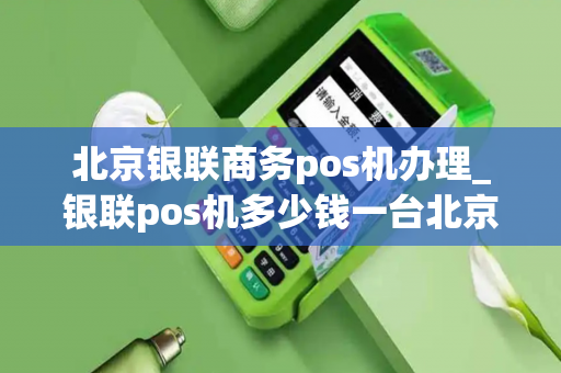 北京银联商务pos机办理_银联pos机多少钱一台北京银联pos机