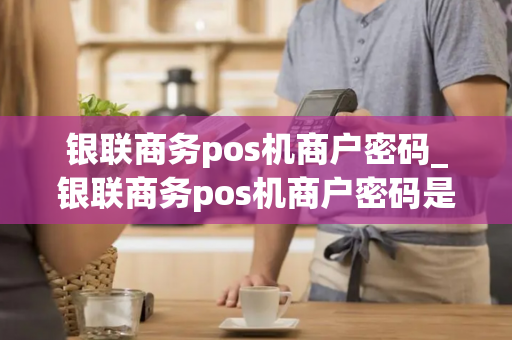 银联商务pos机商户密码_银联商务pos机商户密码是什么