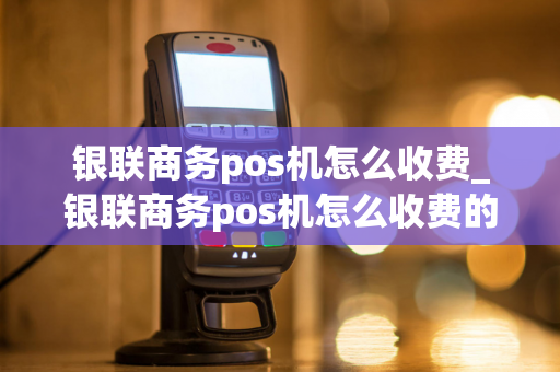 银联商务pos机怎么收费_银联商务pos机怎么收费的