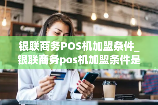 银联商务POS机加盟条件_银联商务pos机加盟条件是什么