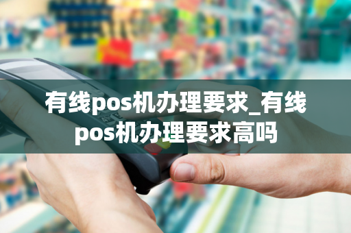 有线pos机办理要求_有线pos机办理要求高吗