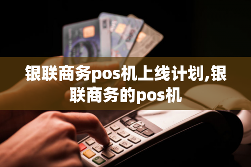 银联商务pos机上线计划,银联商务的pos机