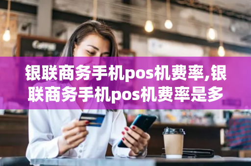 银联商务手机pos机费率,银联商务手机pos机费率是多少