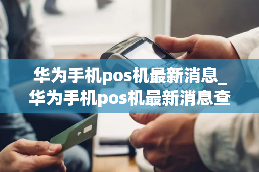 华为手机pos机最新消息_华为手机pos机最新消息查询