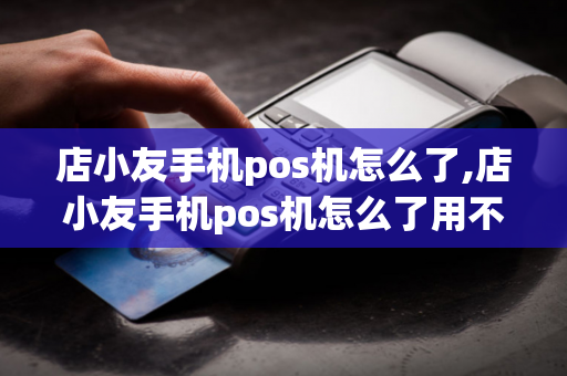 店小友手机pos机怎么了,店小友手机pos机怎么了用不了