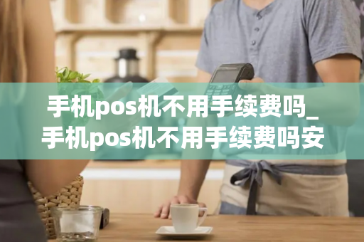 手机pos机不用手续费吗_手机pos机不用手续费吗安全吗