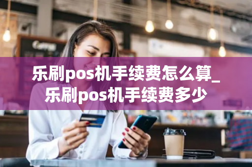 乐刷pos机手续费怎么算_乐刷pos机手续费多少