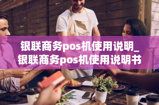 银联商务pos机使用说明_银联商务pos机使用说明书