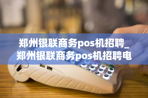 郑州银联商务pos机招聘_郑州银联商务pos机招聘电话