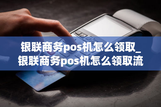 银联商务pos机怎么领取_银联商务pos机怎么领取流量