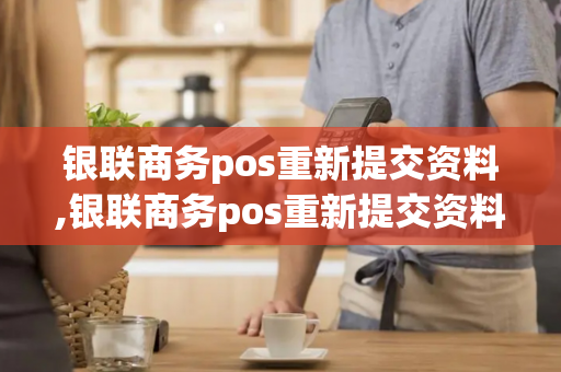 银联商务pos重新提交资料,银联商务pos重新提交资料要多久