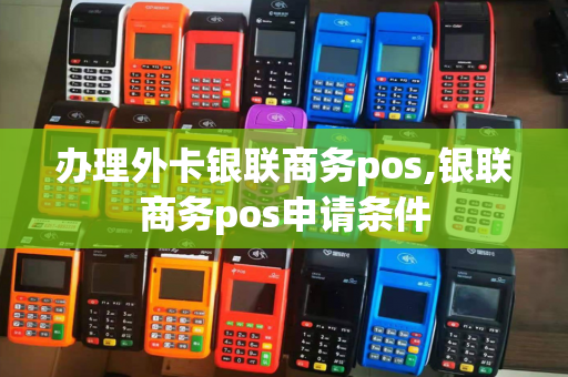 办理外卡银联商务pos,银联商务pos申请条件