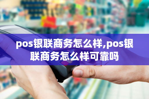 pos银联商务怎么样,pos银联商务怎么样可靠吗