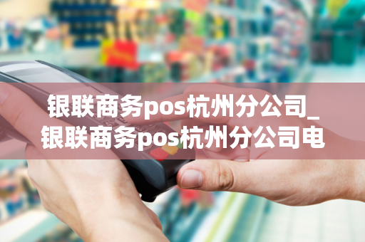 银联商务pos杭州分公司_银联商务pos杭州分公司电话