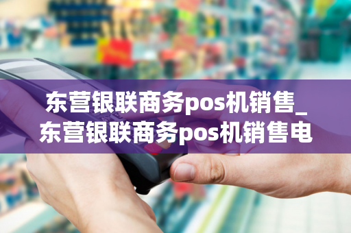 东营银联商务pos机销售_东营银联商务pos机销售电话