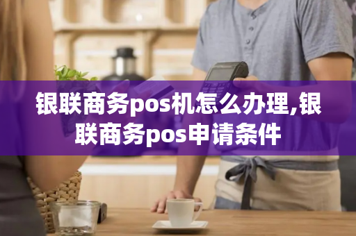 银联商务pos机怎么办理,银联商务pos申请条件