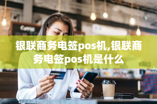 银联商务电签pos机,银联商务电签pos机是什么