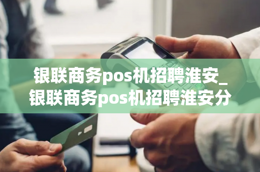 银联商务pos机招聘淮安_银联商务pos机招聘淮安分公司