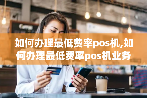 如何办理最低费率pos机,如何办理最低费率pos机业务