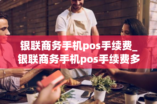 银联商务手机pos手续费_银联商务手机pos手续费多少