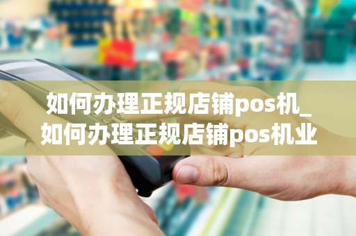 如何办理正规店铺pos机_如何办理正规店铺pos机业务