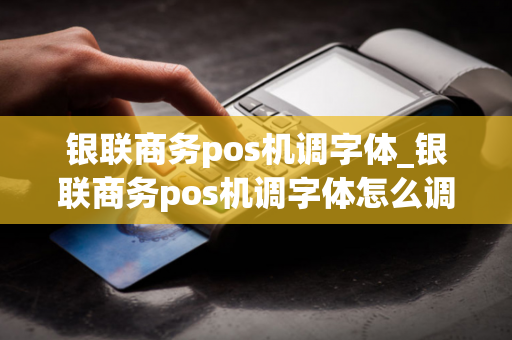 银联商务pos机调字体_银联商务pos机调字体怎么调