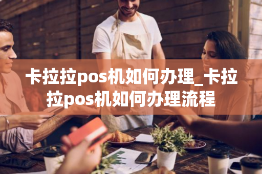 卡拉拉pos机如何办理_卡拉拉pos机如何办理流程