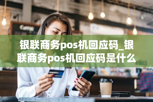 银联商务pos机回应码_银联商务pos机回应码是什么