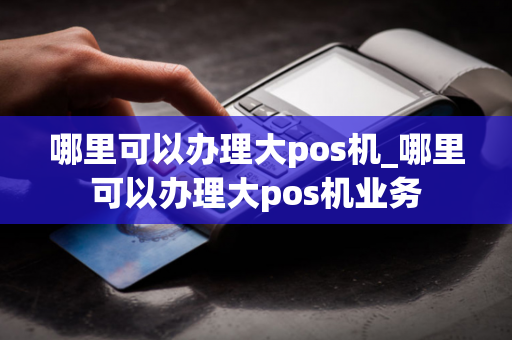 哪里可以办理大pos机_哪里可以办理大pos机业务