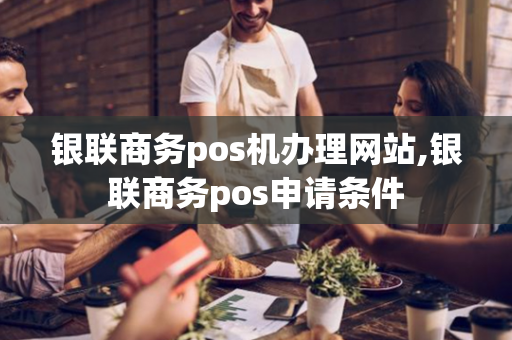 银联商务pos机办理网站,银联商务pos申请条件