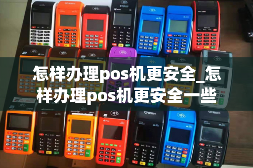 怎样办理pos机更安全_怎样办理pos机更安全一些