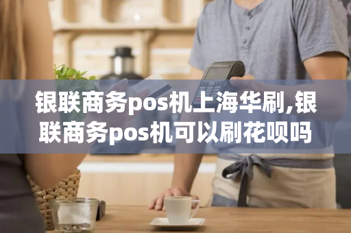 银联商务pos机上海华刷,银联商务pos机可以刷花呗吗?