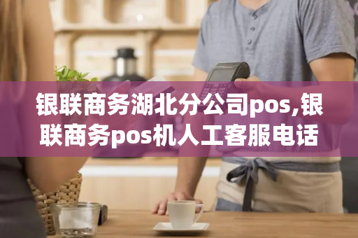 银联商务湖北分公司pos,银联商务pos机人工客服电话是多少