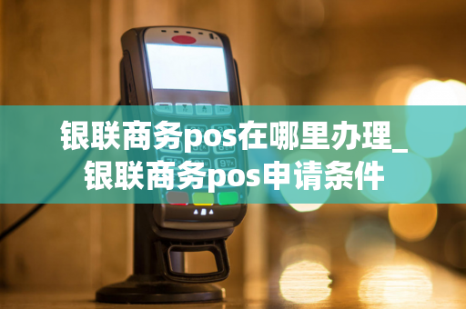 银联商务pos在哪里办理_银联商务pos申请条件