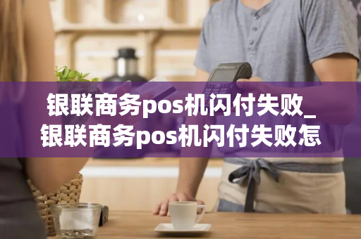 银联商务pos机闪付失败_银联商务pos机闪付失败怎么回事