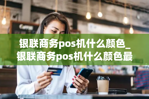 银联商务pos机什么颜色_银联商务pos机什么颜色最好