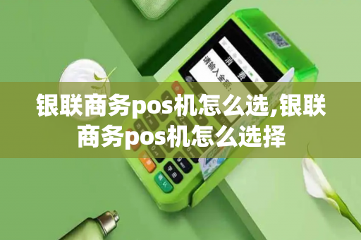 银联商务pos机怎么选,银联商务pos机怎么选择