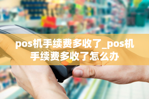 pos机手续费多收了_pos机手续费多收了怎么办