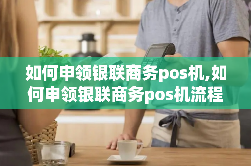 如何申领银联商务pos机,如何申领银联商务pos机流程