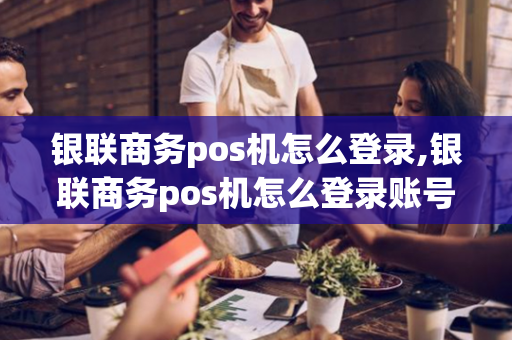 银联商务pos机怎么登录,银联商务pos机怎么登录账号