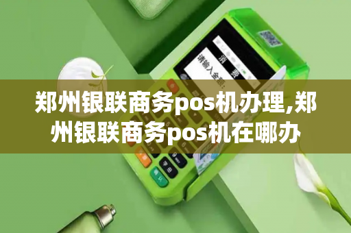 郑州银联商务pos机办理,郑州银联商务pos机在哪办