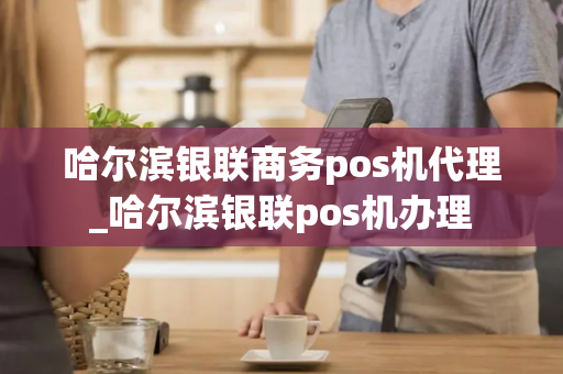 哈尔滨银联商务pos机代理_哈尔滨银联pos机办理